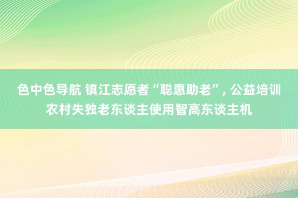 色中色导航 镇江志愿者“聪惠助老”, 公益培训农村失独老东谈主使用智高东谈主机