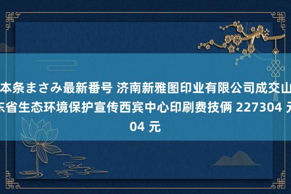 本条まさみ最新番号 济南新雅图印业有限公司成交山东省生态环境保护宣传西宾中心印刷费技俩 227304 元