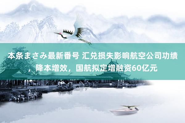 本条まさみ最新番号 汇兑损失影响航空公司功绩，降本增效，国航拟定增融资60亿元