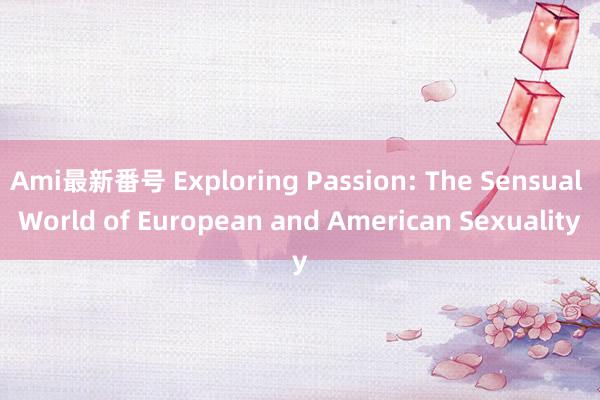 Ami最新番号 Exploring Passion: The Sensual World of European and American Sexuality