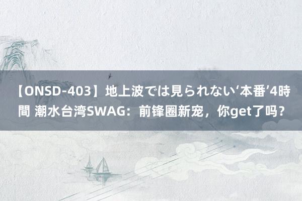 【ONSD-403】地上波では見られない‘本番’4時間 潮水台湾SWAG：前锋圈新宠，你get了吗？