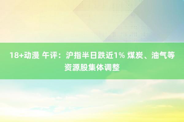 18+动漫 午评：沪指半日跌近1% 煤炭、油气等资源股集体调整