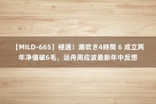 【MILD-665】極選！潮吹き4時間 6 成立两年净值破6毛，运舟周应波最新年中反想