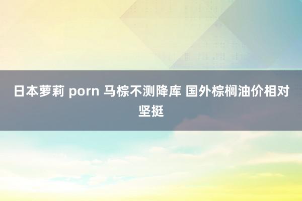 日本萝莉 porn 马棕不测降库 国外棕榈油价相对坚挺