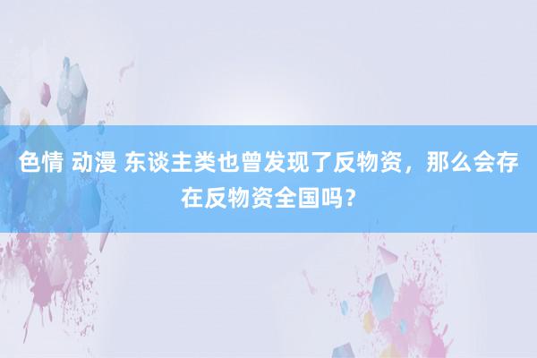 色情 动漫 东谈主类也曾发现了反物资，那么会存在反物资全国吗？