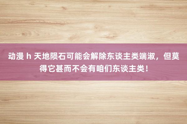 动漫 h 天地陨石可能会解除东谈主类端淑，但莫得它甚而不会有咱们东谈主类！