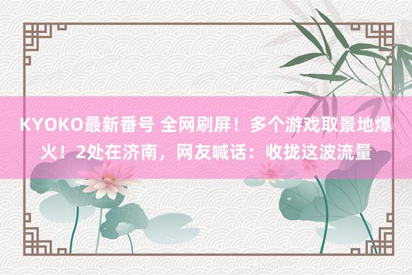 KYOKO最新番号 全网刷屏！多个游戏取景地爆火！2处在济南，网友喊话：收拢这波流量