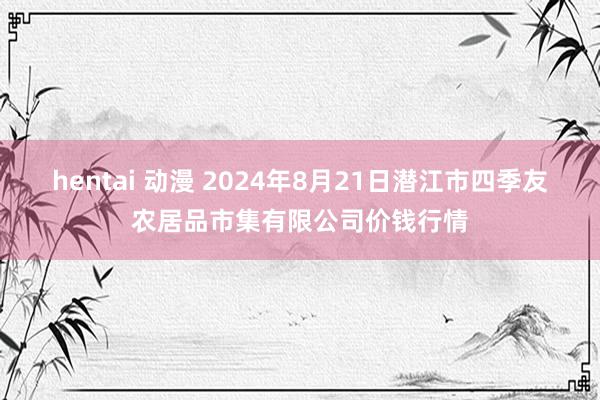 hentai 动漫 2024年8月21日潜江市四季友农居品市集有限公司价钱行情