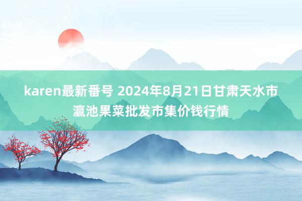 karen最新番号 2024年8月21日甘肃天水市瀛池果菜批发市集价钱行情