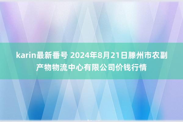 karin最新番号 2024年8月21日滕州市农副产物物流中心有限公司价钱行情