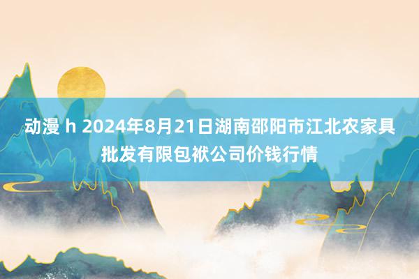 动漫 h 2024年8月21日湖南邵阳市江北农家具批发有限包袱公司价钱行情