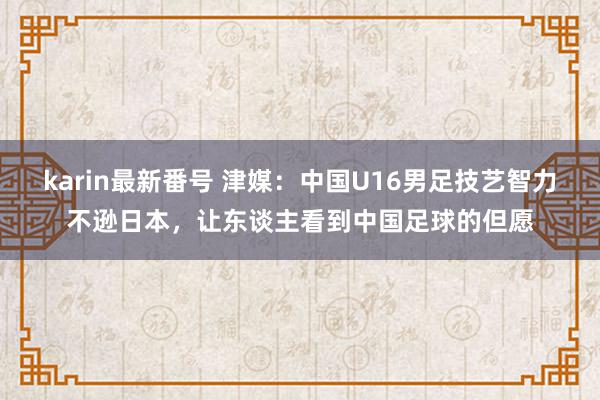 karin最新番号 津媒：中国U16男足技艺智力不逊日本，让东谈主看到中国足球的但愿