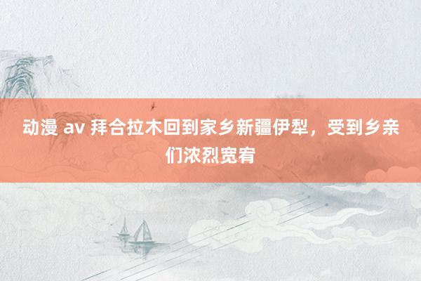 动漫 av 拜合拉木回到家乡新疆伊犁，受到乡亲们浓烈宽宥