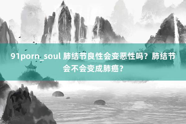 91porn_soul 肺结节良性会变恶性吗？肺结节会不会变成肺癌？