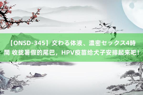 【ONSD-345】交わる体液、濃密セックス4時間 收拢暑假的尾巴，HPV疫苗给犬子安排起来吧！