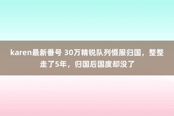 karen最新番号 30万精锐队列慑服归国，整整走了5年，归国后国度却没了