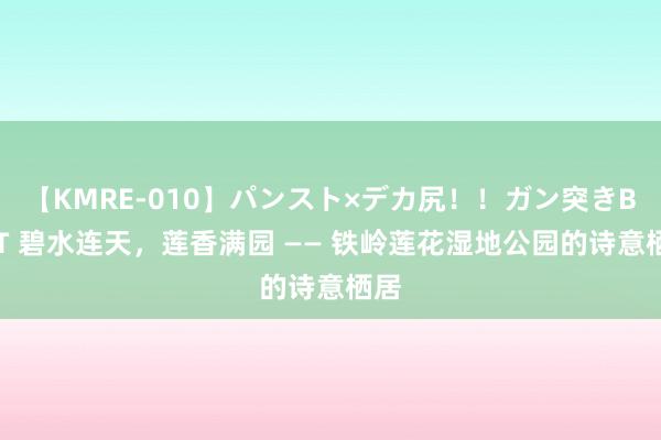 【KMRE-010】パンスト×デカ尻！！ガン突きBEST 碧水连天，莲香满园 —— 铁岭莲花湿地公园的诗意栖居