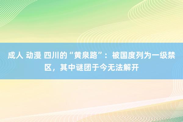 成人 动漫 四川的“黄泉路”：被国度列为一级禁区，其中谜团于今无法解开