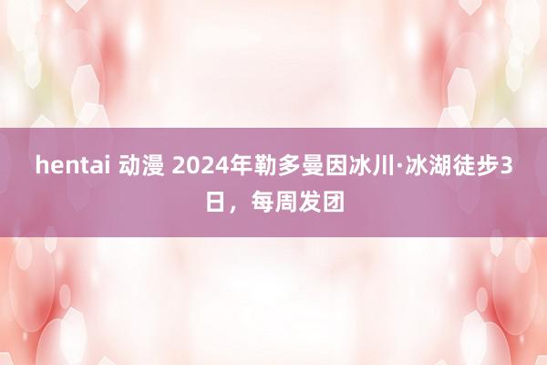 hentai 动漫 2024年勒多曼因冰川·冰湖徒步3日，每周发团