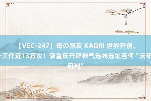 【VEC-247】母の親友 KAORI 世界开创、累计工作近13万次！敬重庆开辟神气选线选址若何“云研判”