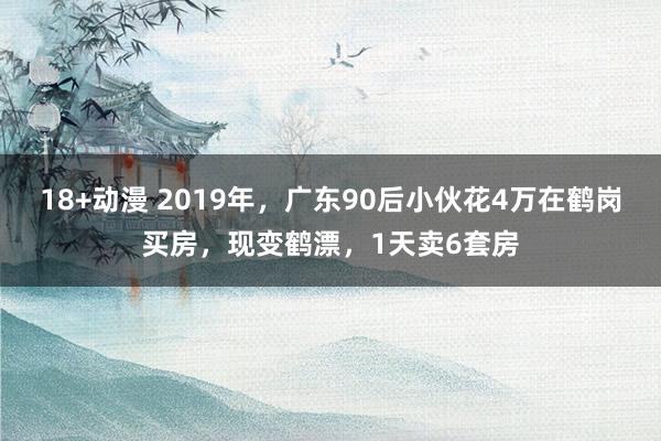 18+动漫 2019年，广东90后小伙花4万在鹤岗买房，现变鹤漂，1天卖6套房