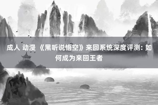 成人 动漫 《黑听说悟空》来回系统深度评测: 如何成为来回王者