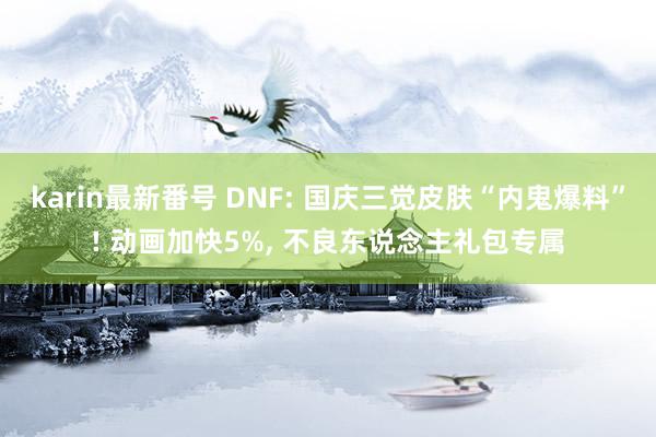 karin最新番号 DNF: 国庆三觉皮肤“内鬼爆料”! 动画加快5%, 不良东说念主礼包专属