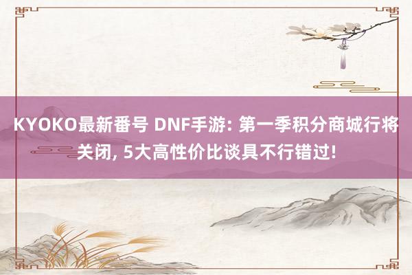 KYOKO最新番号 DNF手游: 第一季积分商城行将关闭, 5大高性价比谈具不行错过!