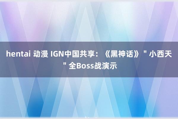 hentai 动漫 IGN中国共享：《黑神话》＂小西天＂全Boss战演示