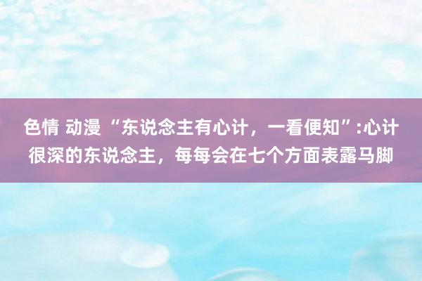 色情 动漫 “东说念主有心计，一看便知”:心计很深的东说念主，每每会在七个方面表露马脚