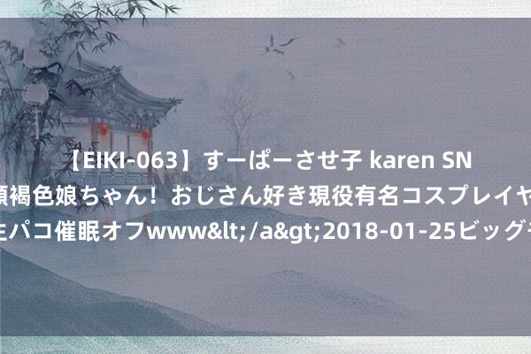 【EIKI-063】すーぱーさせ子 karen SNS炎上騒動でお馴染みのハーフ顔褐色娘ちゃん！おじさん好き現役有名コスプレイヤーの妊娠中出し生パコ催眠オフwww</a>2018-01-25ビッグモーカル&$EIKI119分钟 因存安全隐患，武义摩力智能科技有限公司调回部分智能门锁