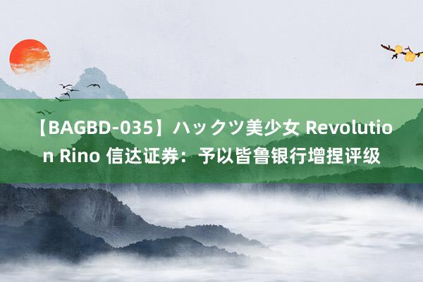 【BAGBD-035】ハックツ美少女 Revolution Rino 信达证券：予以皆鲁银行增捏评级