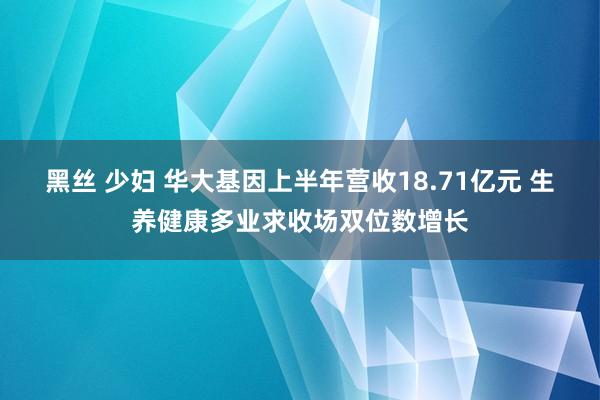 黑丝 少妇 华大基因上半年营收18.71亿元 生养健康多业求收场双位数增长