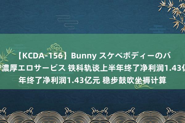 【KCDA-156】Bunny スケベボディーのバニーガールが手と口で濃厚エロサービス 铁科轨谈上半年终了净利润1.43亿元 稳步鼓吹坐褥计算