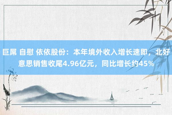 巨屌 自慰 依依股份：本年境外收入增长速即，北好意思销售收尾4.96亿元，同比增长约45%