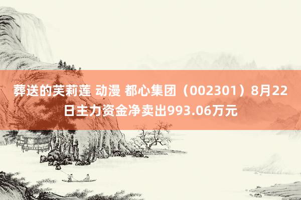 葬送的芙莉莲 动漫 都心集团（002301）8月22日主力资金净卖出993.06万元