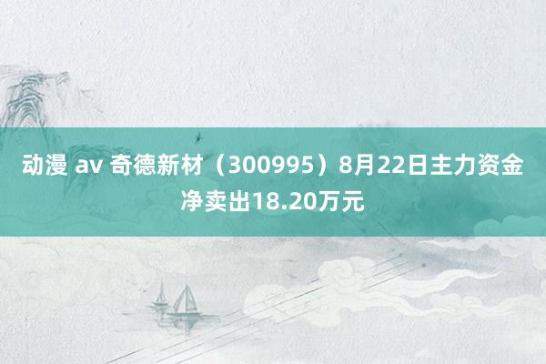 动漫 av 奇德新材（300995）8月22日主力资金净卖出18.20万元