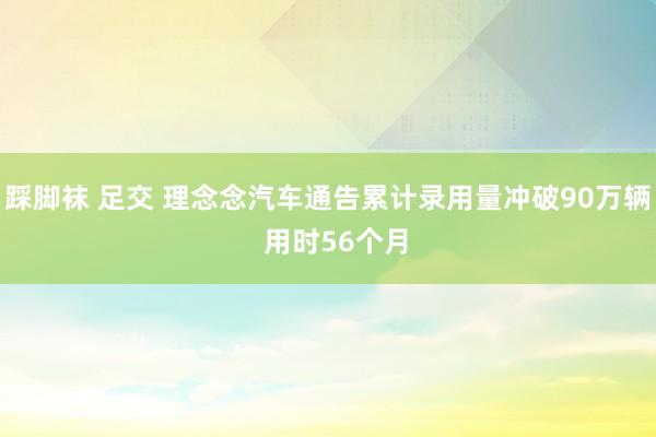 踩脚袜 足交 理念念汽车通告累计录用量冲破90万辆  用时56个月