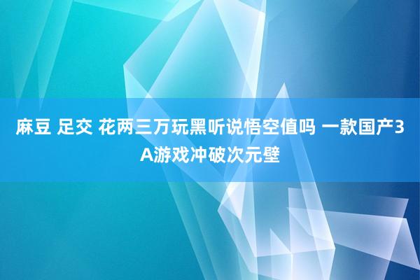 麻豆 足交 花两三万玩黑听说悟空值吗 一款国产3A游戏冲破次元壁