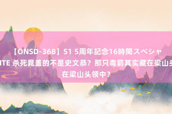 【ONSD-368】S1 5周年記念16時間スペシャル WHITE 杀死晁盖的不是史文恭？那只毒箭其实藏在梁山头领中？