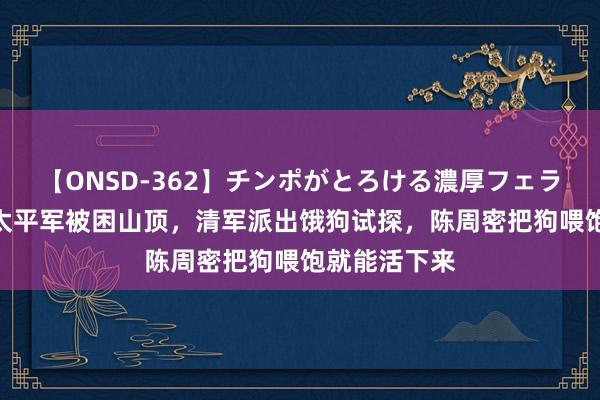 【ONSD-362】チンポがとろける濃厚フェラチオ4時間 太平军被困山顶，清军派出饿狗试探，陈周密把狗喂饱就能活下来