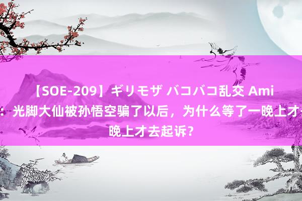 【SOE-209】ギリモザ バコバコ乱交 Ami 西纪行：光脚大仙被孙悟空骗了以后，为什么等了一晚上才去起诉？