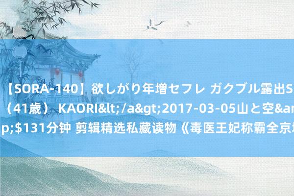 【SORA-140】欲しがり年増セフレ ガクブル露出SEX かおりサン（41歳） KAORI</a>2017-03-05山と空&$131分钟 剪辑精选私藏读物《毒医王妃称霸全京城》，外传爱情，十有九悲