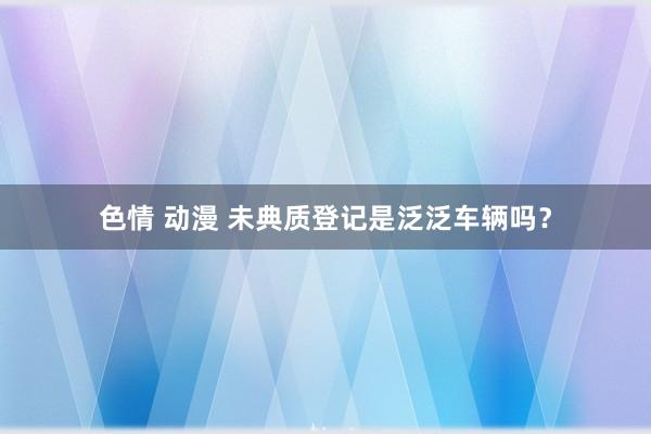 色情 动漫 未典质登记是泛泛车辆吗？