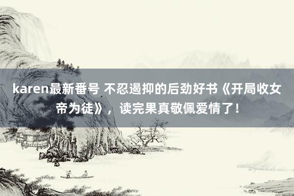 karen最新番号 不忍遏抑的后劲好书《开局收女帝为徒》，读完果真敬佩爱情了！