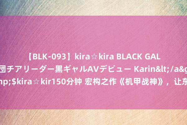 【BLK-093】kira☆kira BLACK GAL DEBUT 元・有名球団チアリーダー黒ギャルAVデビュー Karin</a>2013-04-19kira☆kira&$kira☆kir150分钟 宏构之作《机甲战神》，让东说念主出东说念主预感的场景，老书虫们都在霸术