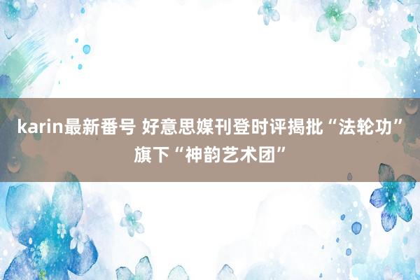 karin最新番号 好意思媒刊登时评揭批“法轮功”旗下“神韵艺术团”