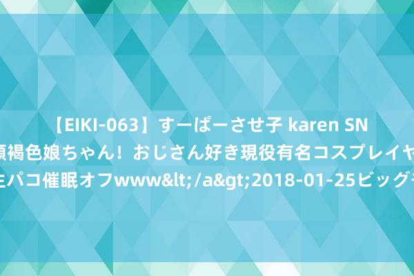 【EIKI-063】すーぱーさせ子 karen SNS炎上騒動でお馴染みのハーフ顔褐色娘ちゃん！おじさん好き現役有名コスプレイヤーの妊娠中出し生パコ催眠オフwww</a>2018-01-25ビッグモーカル&$EIKI119分钟 点阵激光是什么？竟然不错祛痘吗？