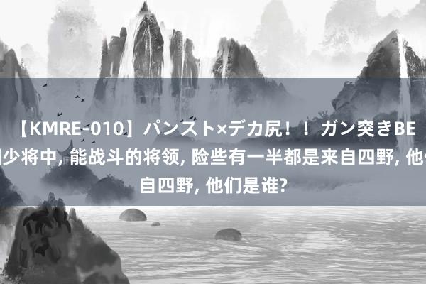 【KMRE-010】パンスト×デカ尻！！ガン突きBEST 建国少将中, 能战斗的将领, 险些有一半都是来自四野, 他们是谁?