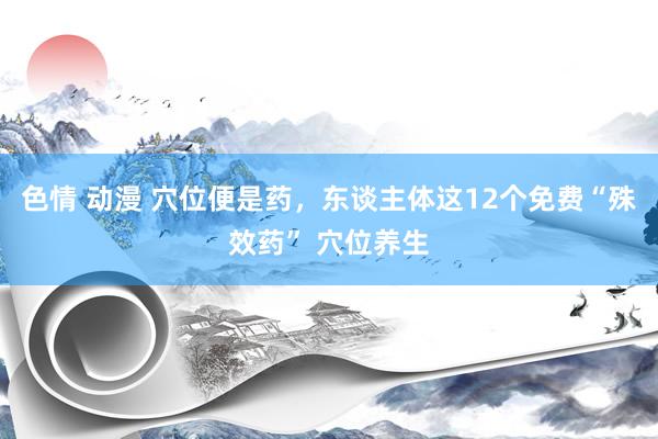 色情 动漫 穴位便是药，东谈主体这12个免费“殊效药” 穴位养生